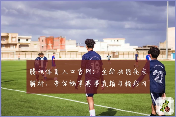 腾讯体育入口官网：全新功能亮点解析，带你畅享赛事直播与精彩内容