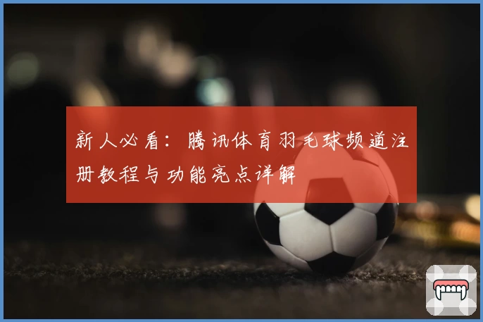 新人必看：腾讯体育羽毛球频道注册教程与功能亮点详解