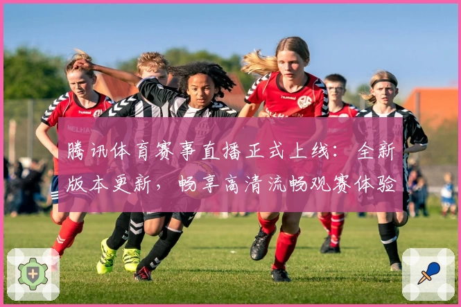 腾讯体育赛事直播正式上线：全新版本更新，畅享高清流畅观赛体验