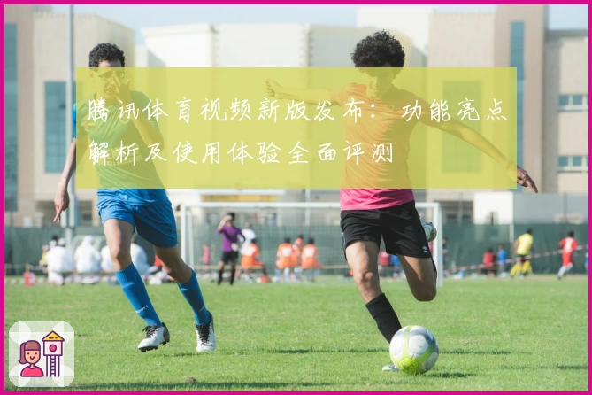 腾讯体育视频新版发布：功能亮点解析及使用体验全面评测