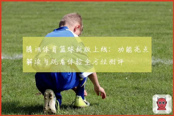 腾讯体育篮球新版上线：功能亮点解读与观看体验全方位测评