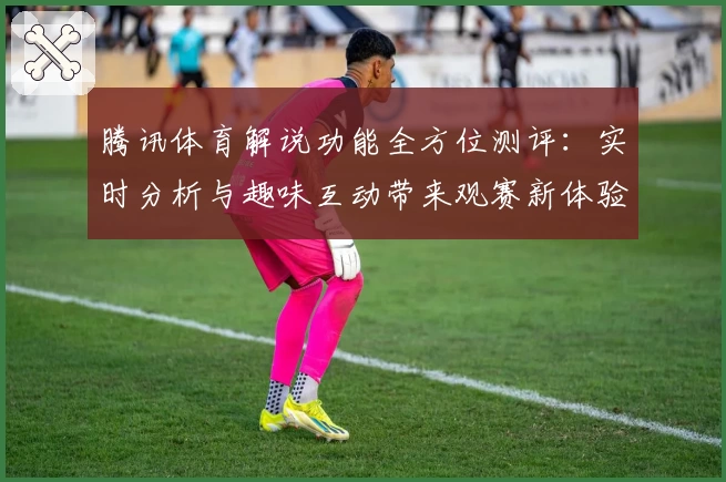 腾讯体育解说功能全方位测评:实时分析与趣味互动带来观赛新体验