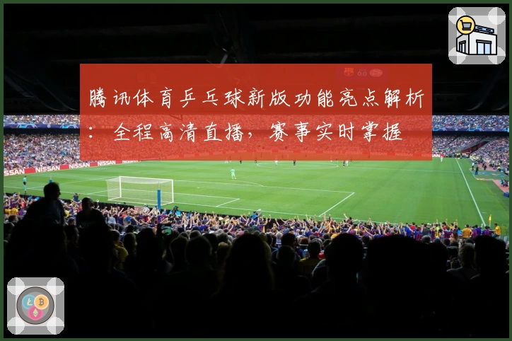 腾讯体育乒乓球新版功能亮点解析：全程高清直播，赛事实时掌握