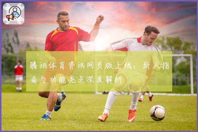 腾讯体育资讯网页版上线，新人指南与功能亮点深度解析