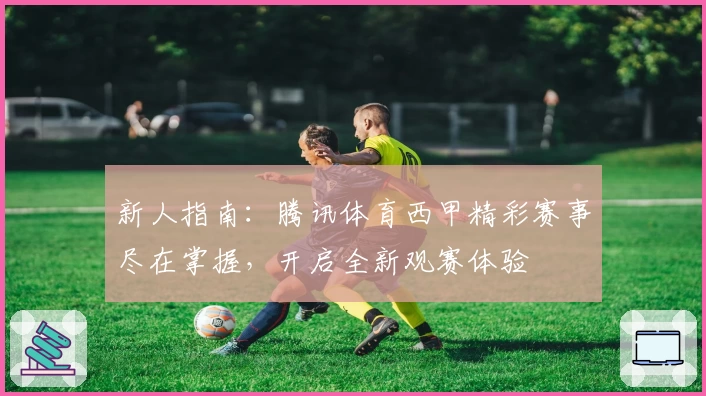 新人指南：腾讯体育西甲精彩赛事尽在掌握，开启全新观赛体验