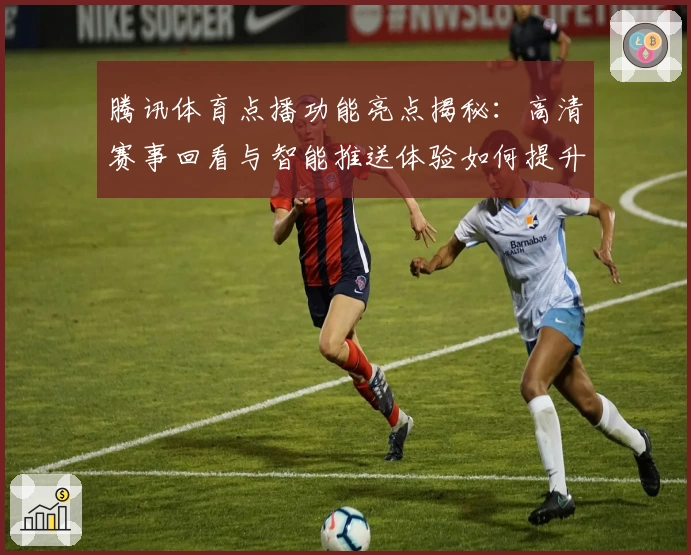 腾讯体育点播功能亮点揭秘：高清赛事回看与智能推送体验如何提升用户观赛感