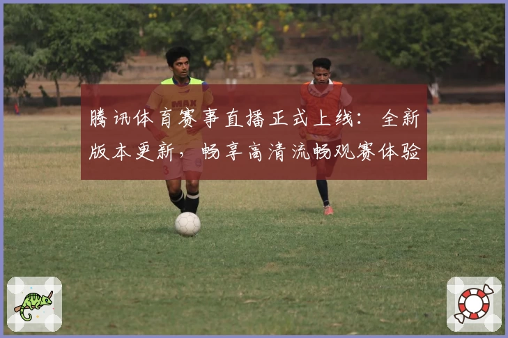 腾讯体育赛事直播正式上线：全新版本更新，畅享高清流畅观赛体验
