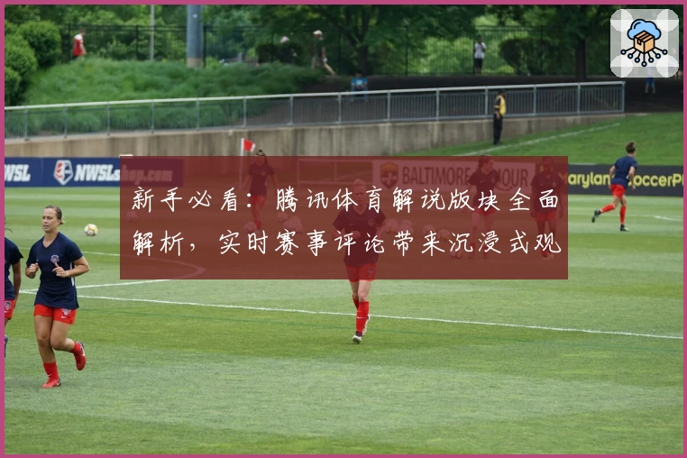 新手必看：腾讯体育解说版块全面解析，实时赛事评论带来沉浸式观赛新体验