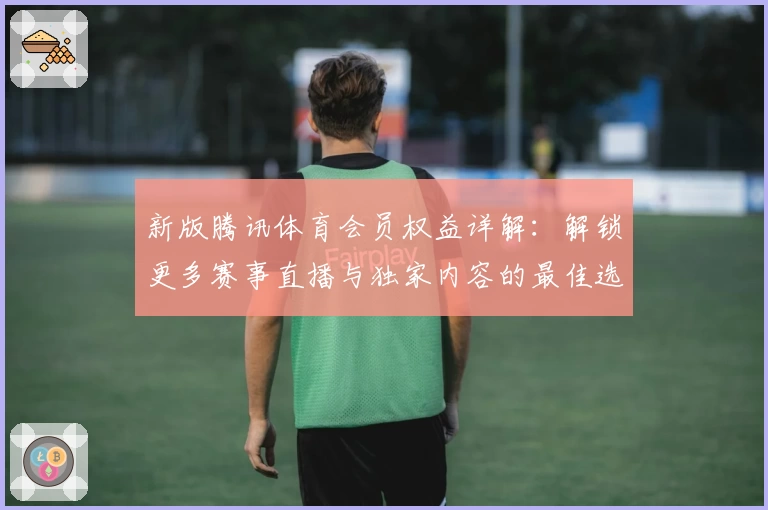 新版腾讯体育会员权益详解：解锁更多赛事直播与独家内容的最佳选择
