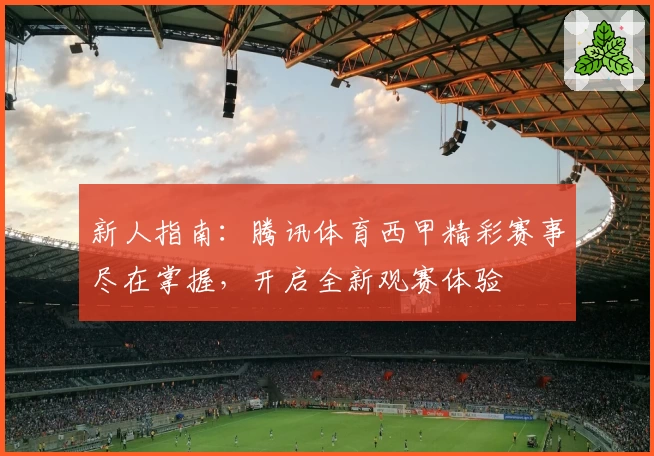新人指南：腾讯体育西甲精彩赛事尽在掌握，开启全新观赛体验