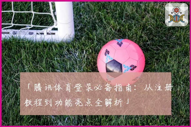 「腾讯体育登录必备指南：从注册教程到功能亮点全解析」