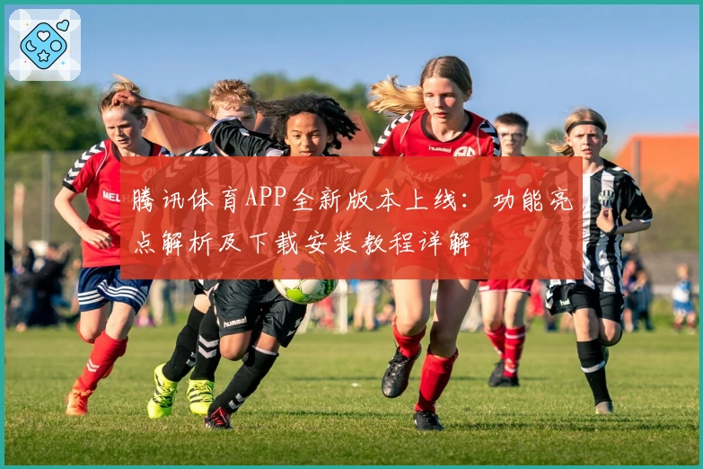 腾讯体育APP全新版本上线：功能亮点解析及下载安装教程详解