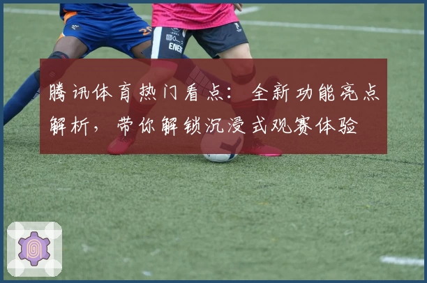 腾讯体育热门看点：全新功能亮点解析，带你解锁沉浸式观赛体验