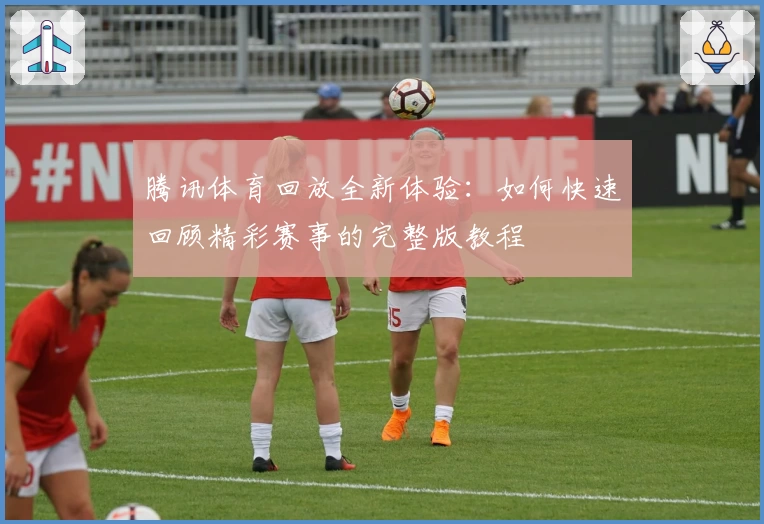 腾讯体育回放全新体验：如何快速回顾精彩赛事的完整版教程