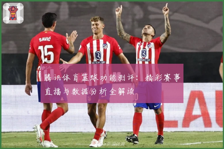 腾讯体育篮球功能测评：精彩赛事直播与数据分析全解读