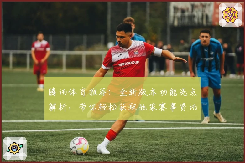 腾讯体育推荐:全新版本功能亮点解析,带你轻松获取独家赛事资讯