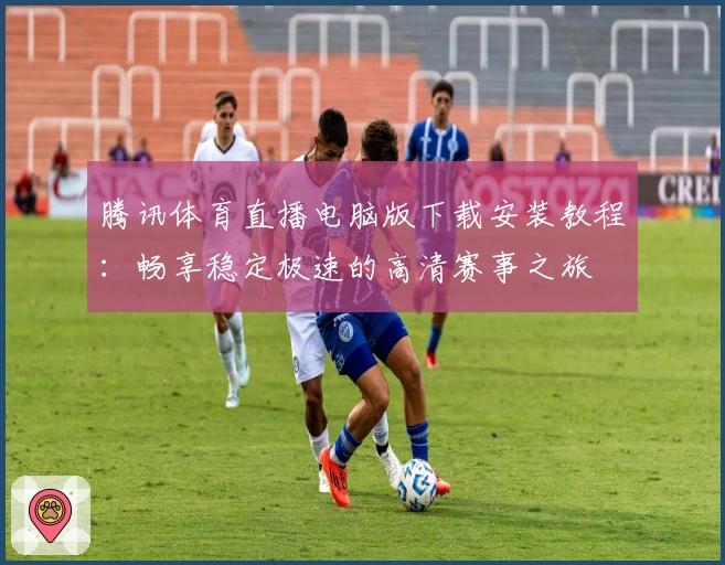 腾讯体育直播电脑版下载安装教程:畅享稳定极速的高清赛事之旅