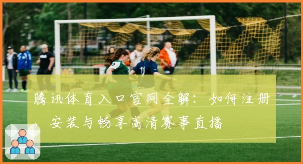 腾讯体育入口官网全解：如何注册、安装与畅享高清赛事直播