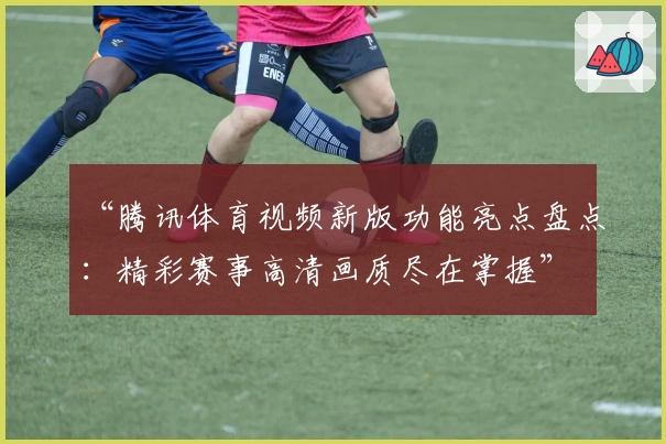 “腾讯体育视频新版功能亮点盘点：精彩赛事高清画质尽在掌握”